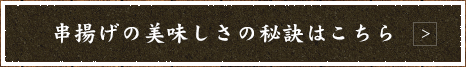 串揚げの美味しさの秘訣はこちら